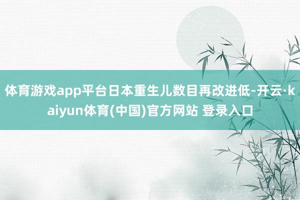 体育游戏app平台日本重生儿数目再改进低-开云·kaiyun体育(中国)官方网站 登录入口