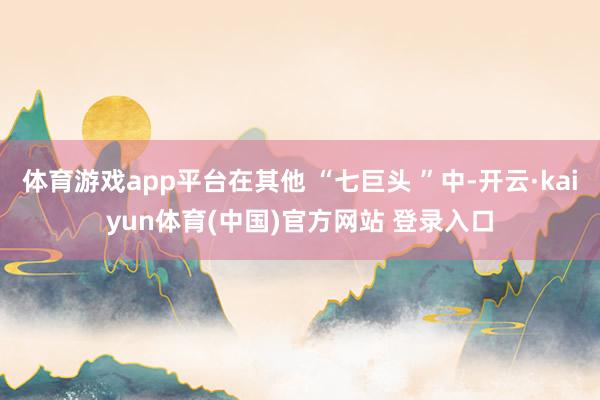 体育游戏app平台在其他 “七巨头 ”中-开云·kaiyun体育(中国)官方网站 登录入口