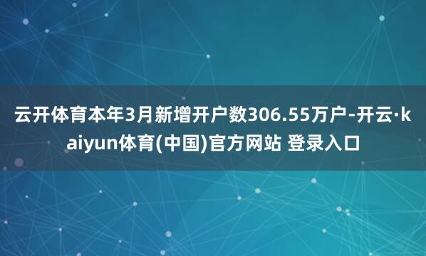 云开体育　　本年3月新增开户数306.55万户-开云·kaiyun体育(中国)官方网站 登录入口