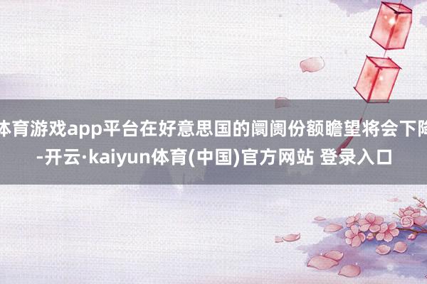 体育游戏app平台在好意思国的阛阓份额瞻望将会下降-开云·kaiyun体育(中国)官方网站 登录入口