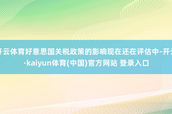 开云体育好意思国关税政策的影响现在还在评估中-开云·kaiyun体育(中国)官方网站 登录入口