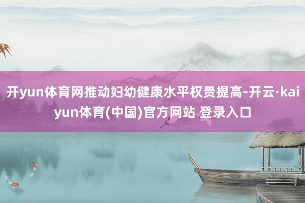开yun体育网推动妇幼健康水平权贵提高-开云·kaiyun体育(中国)官方网站 登录入口