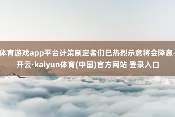 体育游戏app平台计策制定者们已热烈示意将会降息-开云·kaiyun体育(中国)官方网站 登录入口