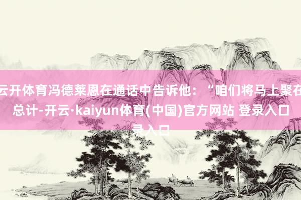 云开体育冯德莱恩在通话中告诉他：“咱们将马上聚在总计-开云·kaiyun体育(中国)官方网站 登录入口