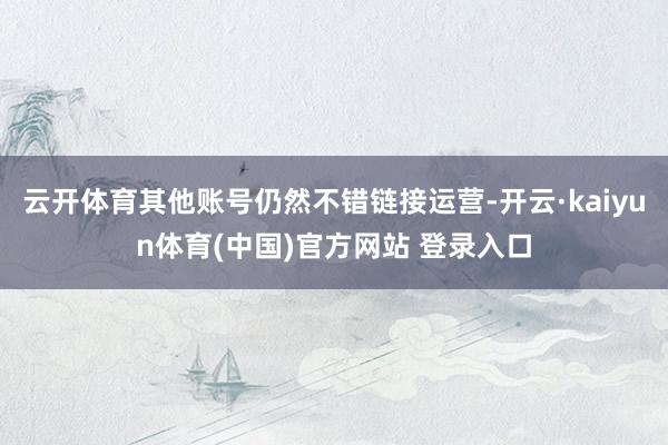 云开体育其他账号仍然不错链接运营-开云·kaiyun体育(中国)官方网站 登录入口